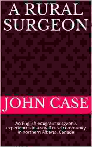 A Rural Surgeon: An English Emigrant Surgeon S Experiences In A Small Rural Community In Northern Alberta Canada (From English Childhood To Remote Northern Canada Life As A Rural Surgeon 3)