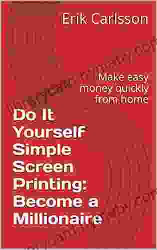 Do It Yourself Simple Screen Printing: Become A Millionaire: Make Easy Money Quickly From Home